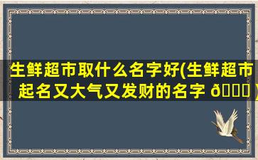 生鲜超市取什么名字好(生鲜超市起名又大气又发财的名字 🐋 )